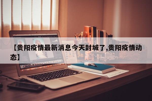 【贵阳疫情最新消息今天封城了,贵阳疫情动态】
