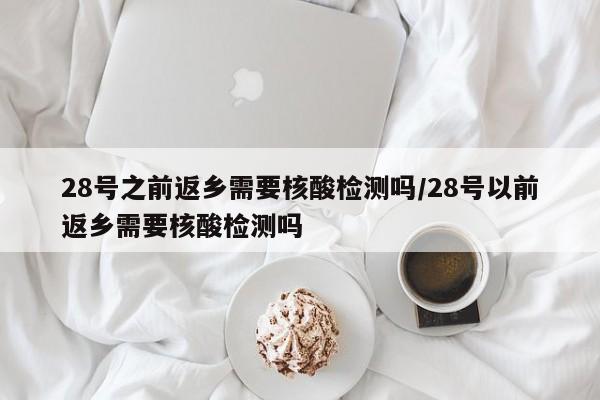 28号之前返乡需要核酸检测吗/28号以前返乡需要核酸检测吗