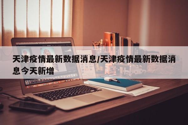 天津疫情最新数据消息/天津疫情最新数据消息今天新增