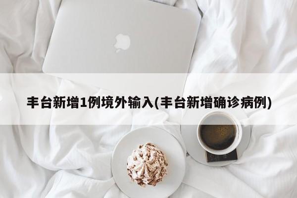 丰台新增1例境外输入(丰台新增确诊病例)