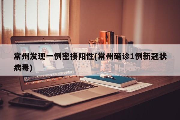 常州发现一例密接阳性(常州确诊1例新冠状病毒)