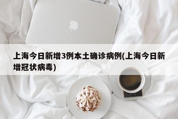 上海今日新增3例本土确诊病例(上海今日新增冠状病毒)