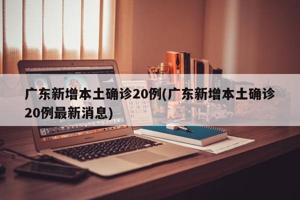 广东新增本土确诊20例(广东新增本土确诊20例最新消息)