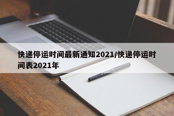 快递停运时间最新通知2021/快递停运时间表2021年