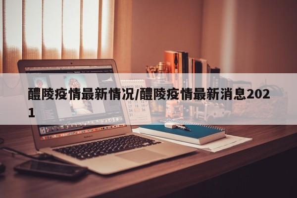 醴陵疫情最新情况/醴陵疫情最新消息2021