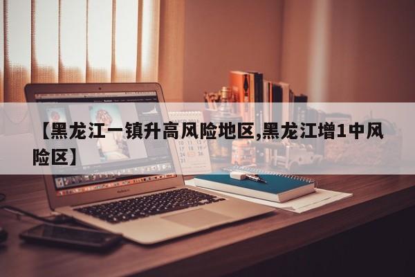 【黑龙江一镇升高风险地区,黑龙江增1中风险区】