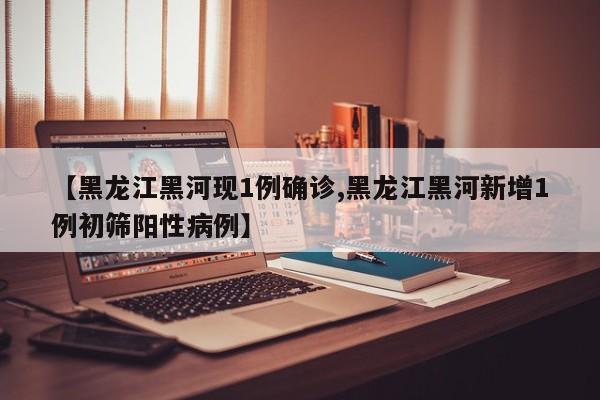 【黑龙江黑河现1例确诊,黑龙江黑河新增1例初筛阳性病例】