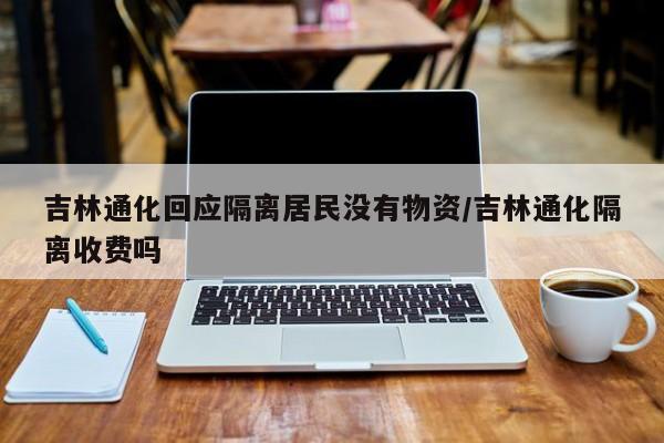 吉林通化回应隔离居民没有物资/吉林通化隔离收费吗
