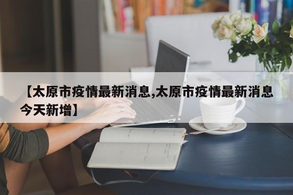 【太原市疫情最新消息,太原市疫情最新消息今天新增】