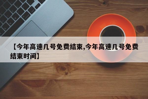 【今年高速几号免费结束,今年高速几号免费结束时间】