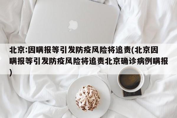 北京:因瞒报等引发防疫风险将追责(北京因瞒报等引发防疫风险将追责北京确诊病例瞒报)