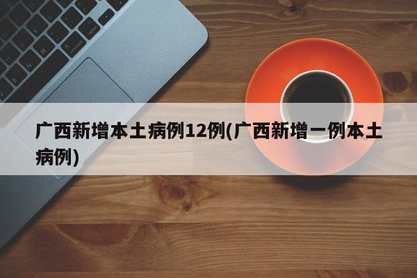 广西新增本土病例12例(广西新增一例本土病例)